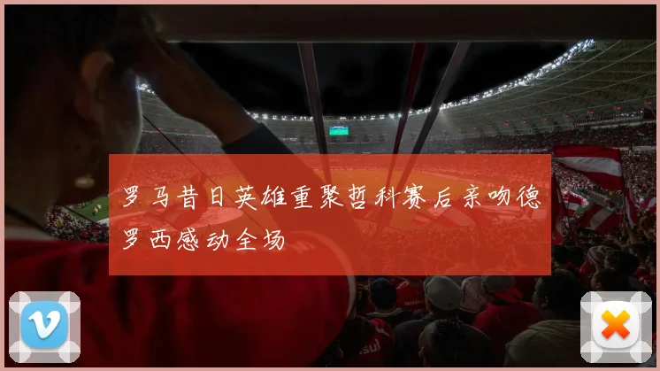 罗马昔日英雄重聚哲科赛后亲吻德罗西感动全场
