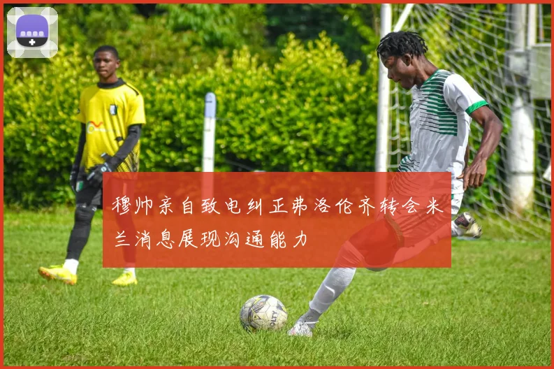穆帅亲自致电纠正弗洛伦齐转会米兰消息展现沟通能力