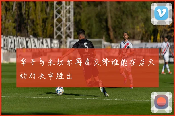 华子与米切尔再度交锋谁能在后天的对决中胜出