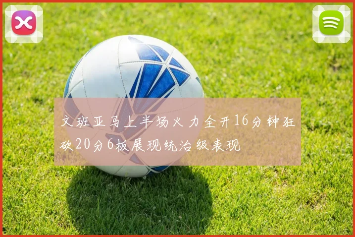 文班亚马上半场火力全开16分钟狂砍20分6板展现统治级表现