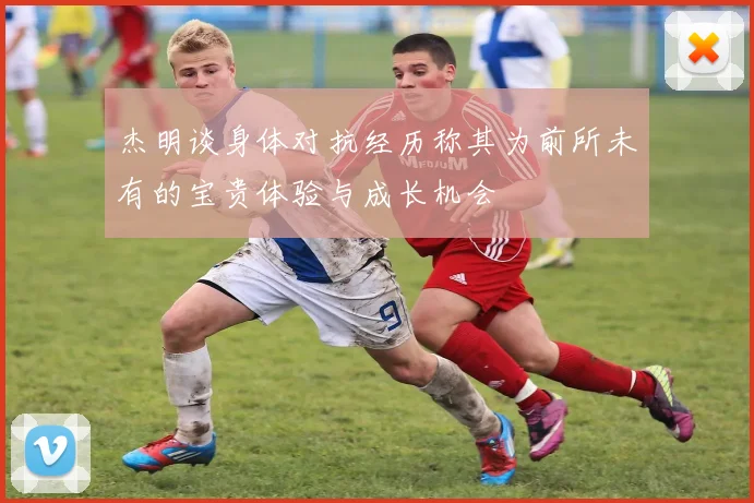 杰明谈身体对抗经历称其为前所未有的宝贵体验与成长机会