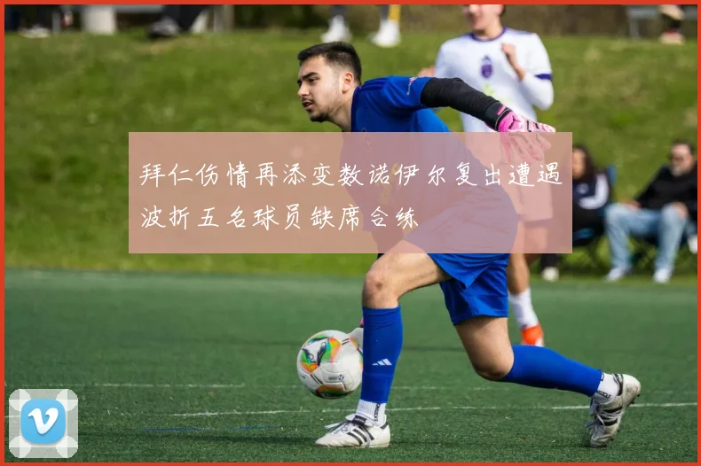 拜仁伤情再添变数诺伊尔复出遭遇波折五名球员缺席合练