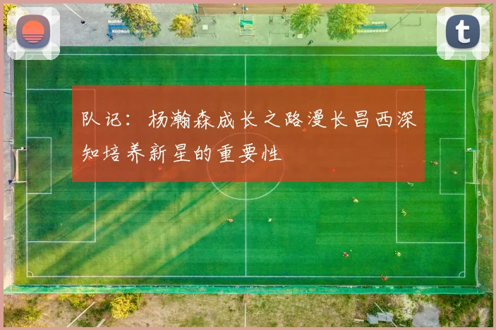 队记：杨瀚森成长之路漫长昌西深知培养新星的重要性
