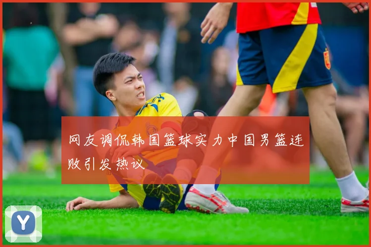 网友调侃韩国篮球实力中国男篮连败引发热议