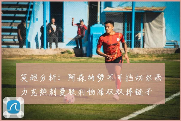 英超分析：阿森纳势不可挡切尔西力克热刺曼联利物浦双双掉链子