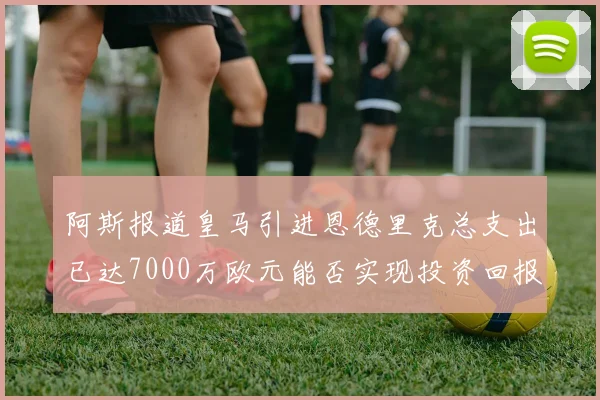 阿斯报道皇马引进恩德里克总支出已达7000万欧元能否实现投资回报