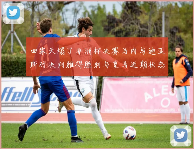 回家天塌了非洲杯决赛马内与迪亚斯对决利雅得胜利与皇马近期状态堪忧