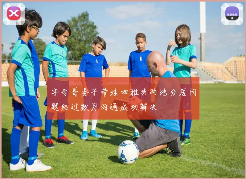 字母哥妻子带娃回雅典两地分居问题经过数月沟通成功解决