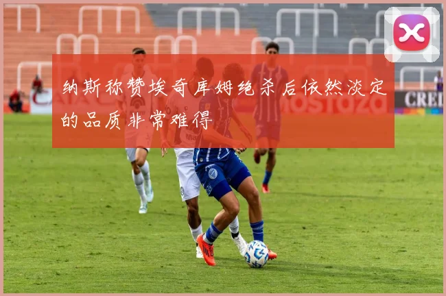 纳斯称赞埃奇库姆绝杀后依然淡定的品质非常难得