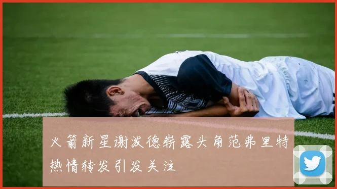 火箭新星谢泼德崭露头角范弗里特热情转发引发关注