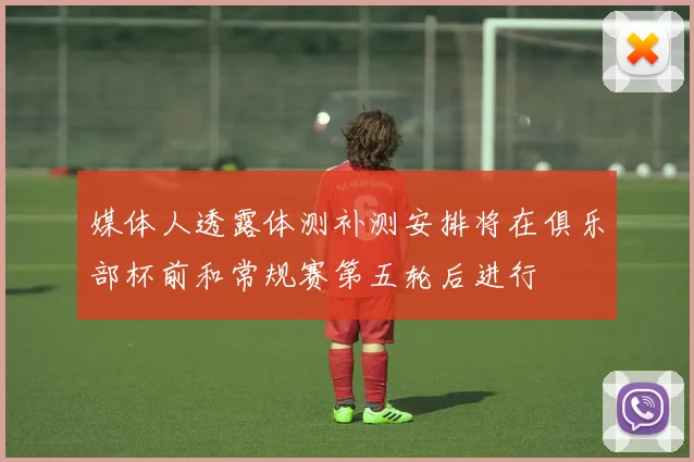 媒体人透露体测补测安排将在俱乐部杯前和常规赛第五轮后进行