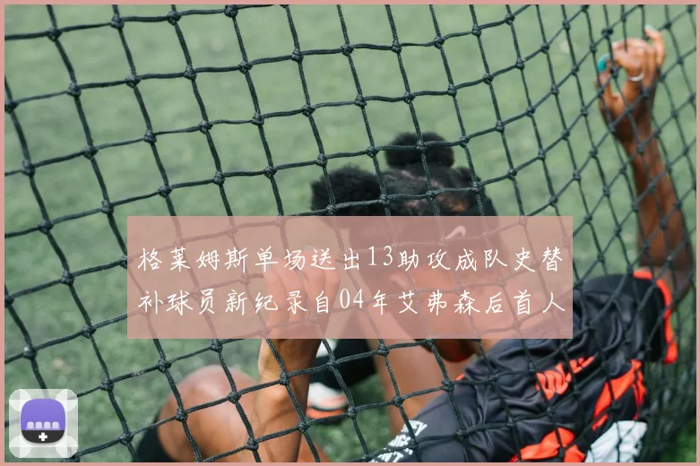 格莱姆斯单场送出13助攻成队史替补球员新纪录自04年艾弗森后首人