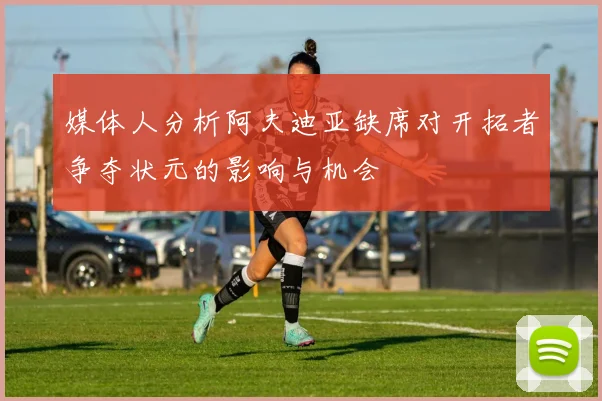 媒体人分析阿夫迪亚缺席对开拓者争夺状元的影响与机会