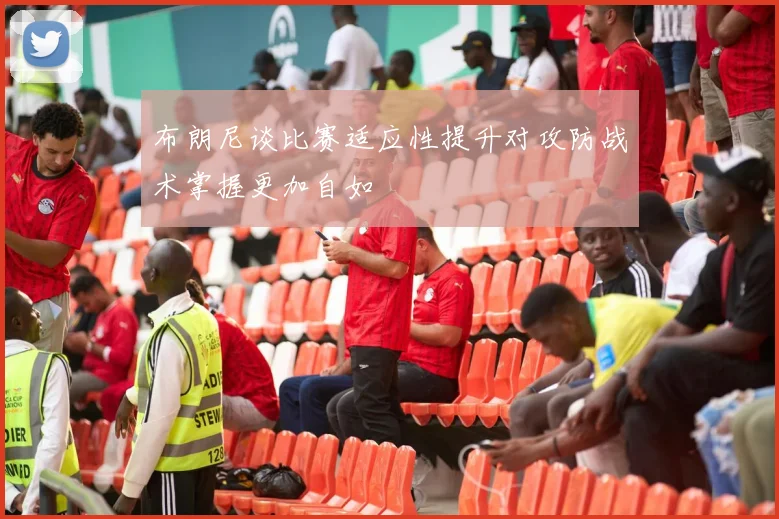 布朗尼谈比赛适应性提升对攻防战术掌握更加自如