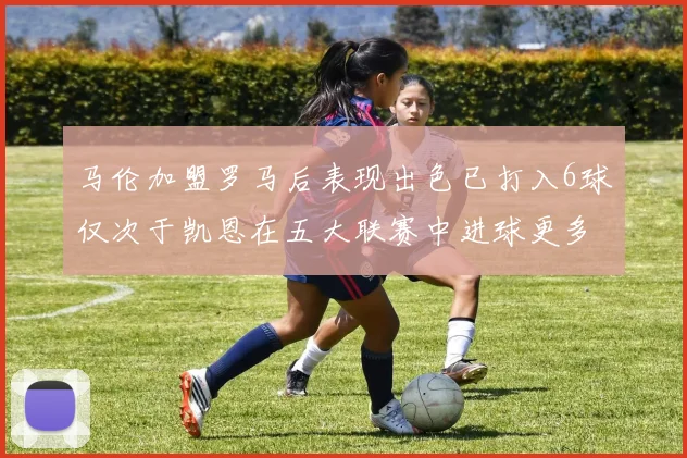 马伦加盟罗马后表现出色已打入6球仅次于凯恩在五大联赛中进球更多