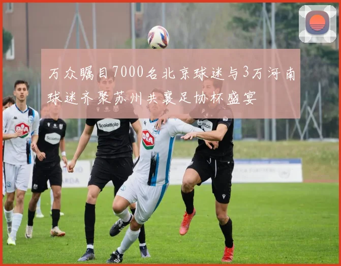 万众瞩目7000名北京球迷与3万河南球迷齐聚苏州共襄足协杯盛宴