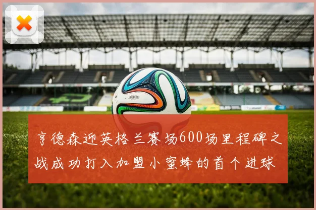 亨德森迎英格兰赛场600场里程碑之战成功打入加盟小蜜蜂的首个进球