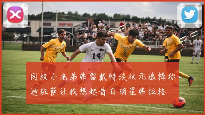 同校小老弟弗雷戴特谈状元选择称迪班萨让我想起昔日明星弗拉格
