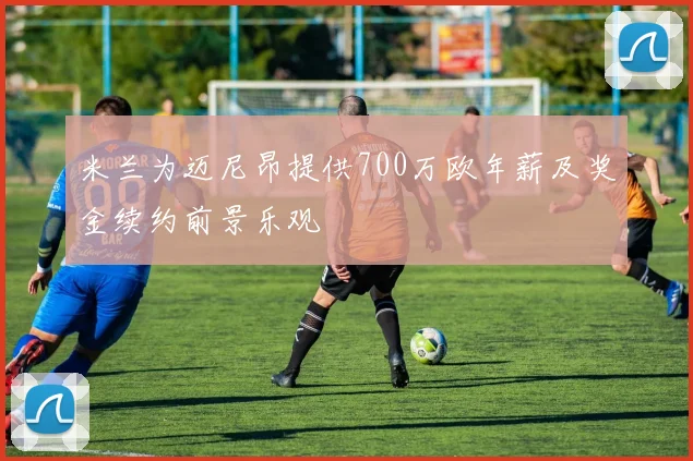 米兰为迈尼昂提供700万欧年薪及奖金续约前景乐观