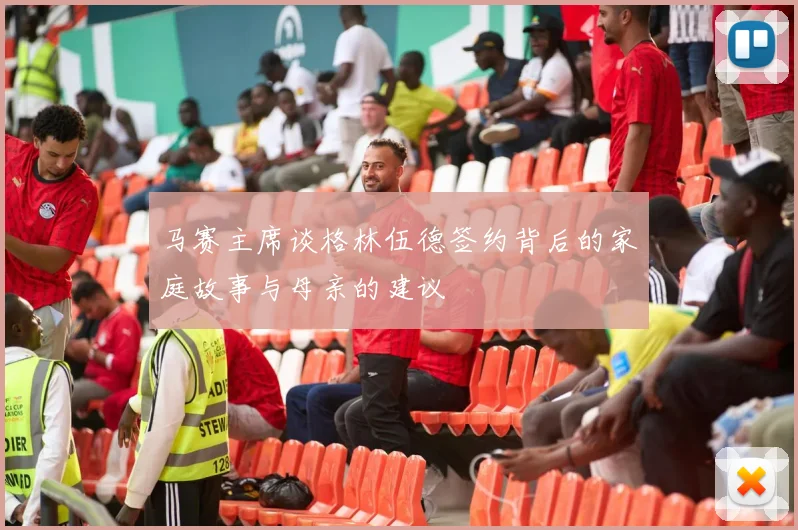 马赛主席谈格林伍德签约背后的家庭故事与母亲的建议