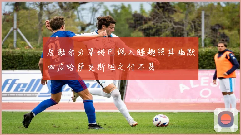 居勒尔分享姆巴佩入睡趣照其幽默回应哈萨克斯坦之行不易