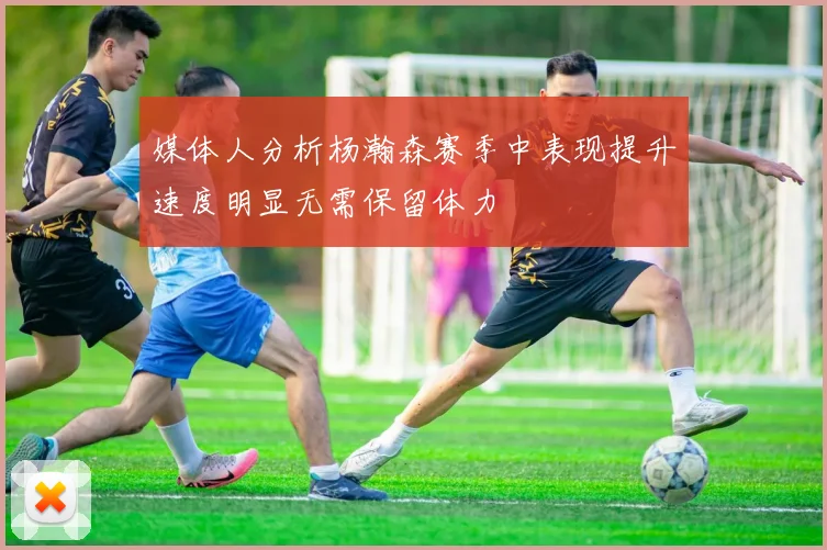 媒体人分析杨瀚森赛季中表现提升速度明显无需保留体力