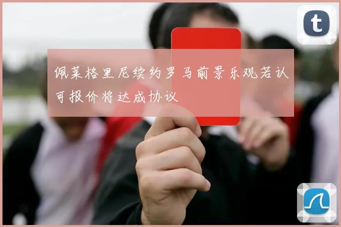佩莱格里尼续约罗马前景乐观若认可报价将达成协议