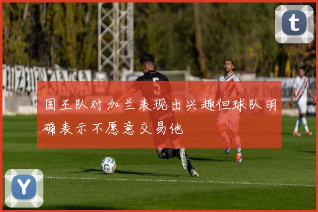 国王队对加兰表现出兴趣但球队明确表示不愿意交易他