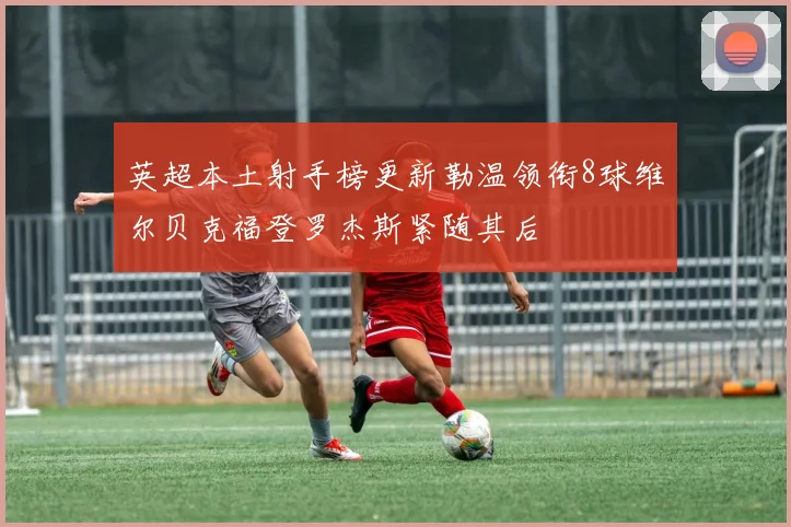 英超本土射手榜更新勒温领衔8球维尔贝克福登罗杰斯紧随其后