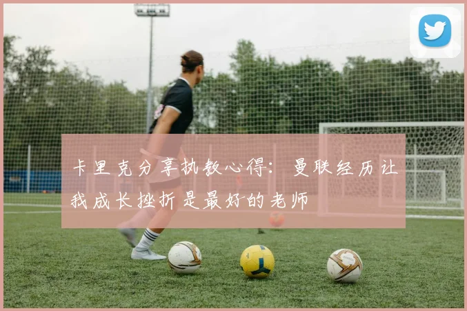卡里克分享执教心得：曼联经历让我成长挫折是最好的老师