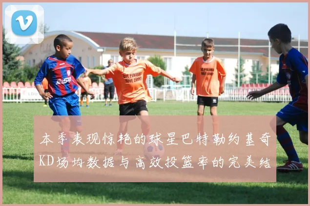 本季表现惊艳的球星巴特勒约基奇KD场均数据与高效投篮率的完美结合